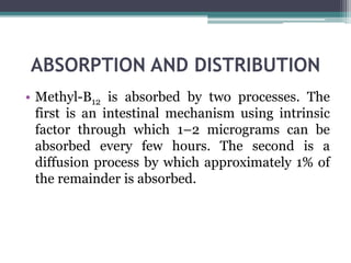ABSORPTION AND DISTRIBUTION
• Methyl-B12 is absorbed by two processes. The
first is an intestinal mechanism using intrinsic
factor through which 1–2 micrograms can be
absorbed every few hours. The second is a
diffusion process by which approximately 1% of
the remainder is absorbed.
 
