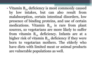 • Vitamin B12 deficiency is most commonly caused
by low intakes, but can also result from
malabsorption, certain intestinal disorders, low
presence of binding proteins, and use of certain
medications. Vitamin B12 is rare from plant
sources, so vegetarians are more likely to suffer
from vitamin B12 deficiency. Infants are at a
higher risk of vitamin B12 deficiency if they were
born to vegetarian mothers. The elderly who
have diets with limited meat or animal products
are vulnerable populations as well.
 