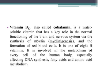 • Vitamin B12, also called cobalamin, is a water-
soluble vitamin that has a key role in the normal
functioning of the brain and nervous system via the
synthesis of myelin (myelinigenesis), and the
formation of red blood cells. It is one of eight B
vitamins. It is involved in the metabolism of
every cell of the human body, especially
affecting DNA synthesis, fatty acids and amino acid
metabolism.
 