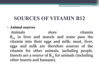 SOURCES OF VITAMIN B12
• Animal sources
Animals store vitamin
B12 in liver and muscle and some pass the
vitamin into their eggs and milk; meat, liver,
eggs and milk are therefore sources of the
vitamin for other animals, including people.
Insects are a source of B12 for animals (including
other insects and humans).
 
