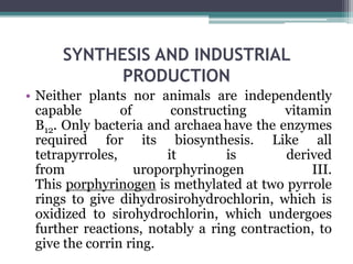 SYNTHESIS AND INDUSTRIAL
PRODUCTION
• Neither plants nor animals are independently
capable of constructing vitamin
B12. Only bacteria and archaea have the enzymes
required for its biosynthesis. Like all
tetrapyrroles, it is derived
from uroporphyrinogen III.
This porphyrinogen is methylated at two pyrrole
rings to give dihydrosirohydrochlorin, which is
oxidized to sirohydrochlorin, which undergoes
further reactions, notably a ring contraction, to
give the corrin ring.
 