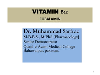 VITAMIN B12
COBALAMIN
Dr. Muhammad Sarfraz
M.B.B.S., M.Phil.(Pharmacology)
Senior Demonstrator
Quaid-e-Azam Medical College
Bahawalpur, pakistan.
1
 
