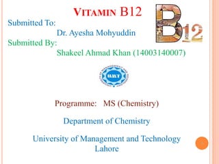 VITAMIN B12
Submitted To:
Dr. Ayesha Mohyuddin
Submitted By:
Shakeel Ahmad Khan (14003140007)
Programme: MS (Chemistry)
Department of Chemistry
University of Management and Technology
Lahore
1
 