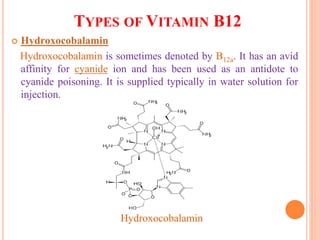 TYPES OF VITAMIN B12
 Hydroxocobalamin
Hydroxocobalamin is sometimes denoted by B12a. It has an avid
affinity for cyanide ion and has been used as an antidote to
cyanide poisoning. It is supplied typically in water solution for
injection.
Hydroxocobalamin
 
