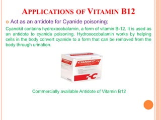 APPLICATIONS OF VITAMIN B12
 Act as an antidote for Cyanide poisoning:
Cyanokit contains hydroxocobalamin, a form of vitamin B-12. It is used as
an antidote to cyanide poisoning. Hydroxocobalamin works by helping
cells in the body convert cyanide to a form that can be removed from the
body through urination.
Commercially available Antidote of Vitamin B12
 