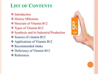 LIST OF CONTENTS
2
 Introduction
 History Milestone
 Structure of Vitamin B12
 Types of Vitamin B12
 Synthesis and its Industrial Production
 Sources of vitamin B12
 Applications of Vitamin B12
 Recommended intake
 Deficiency of Vitamin B12
 References
 