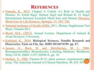 REFERENCES
 Yamada, K., 2013. Chapter 9. Cobalt: it’s Role in Health and
Disease. In Astrid Sigel, Helmut Sigel and Roland K. O. Sigel.
Interrelations between Essential Metal Ions and Human Diseases.
Metal Ions in Life Sciences, Springer, 13, 295–320.
 National Institutes of Health (NIH), 2011. Dietary Supplement Fact
Sheet, Vitamin B12.
 Shorb, M.S., (2012). Annual Lecture, Department of Animal &
Avian Sciences, University.
 Kirkland, K., 2010. Biological Sciences, Notable Research and
Discoveries. Facts on File, Inc. ISBN 0816074399. pp. 87.
 Jaouen, G., Beck, W. and. McGlinchey, M. J., 2006.
Bioorganometallics: Biomolecules, Labeling, Medicine. Weinheim:
Wiley-VCH. ISBN 3-527-30990-X. pp. 18.
 Herbert, V., 1988. Vitamin B-12: plant sources, requirements, and
assay. The American Journal of Clinical Nutrition, 48, 852–858.
 