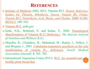REFERENCES
 Institute of Medicine (IM), 2012. Vitamin B12. Dietary Reference
Intakes for Thiamin, Riboflavin, Niacin, Vitamin B6, Folate,
Vitamin B12, Pantothenic Acid, Biotin, and Choline, ISBN 0-309-
06554-2, 340–342.
 Vitamin B12, usda.gov
 Sethi, N.K., Robilotti, E. and Sadan, Y., 2005. Neurological
Manifestations of Vitamin B-12 Deficiency. The Internet Journal
of Nutrition and Wellness 2 (1)
 Masalha, R., Chudakov, B., Muhamad, M., Rudoy, I., Volkov, I.
and Wirguin, I., 2001. Cobalamin-responsive psychosis as the sole
manifestation of vitamin B12 deficiency. Israeli Medical
Association JournaIl, 3, 701–703.
 International Vegetarian Union (IVU). B12, An essential part of a
healthy plant-based diet.
 