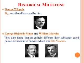 HISTORICAL MILESTONE
 George Whipple
B12, was first discovered by him.
 George Richards Minot and William Murphy
They also found that an entirely different liver substance cured
pernicious anemia in humans which was B12 Vitamin.
 