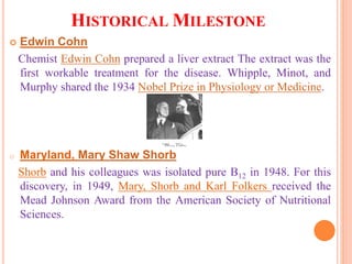 HISTORICAL MILESTONE
 Edwin Cohn
Chemist Edwin Cohn prepared a liver extract The extract was the
first workable treatment for the disease. Whipple, Minot, and
Murphy shared the 1934 Nobel Prize in Physiology or Medicine.
o Maryland, Mary Shaw Shorb
Shorb and his colleagues was isolated pure B12 in 1948. For this
discovery, in 1949, Mary, Shorb and Karl Folkers received the
Mead Johnson Award from the American Society of Nutritional
Sciences.
 