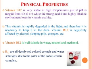PHYSICAL PROPERTIES
 Vitamin B12 is very stable at high temperatures just if pH is
ranged from 4.5 to 5.0 while the strong acidic and highly alkaline
environment loses its vitamin activity.
 This vitamin is rapidly degraded in the light, and therefore it is
necessary to keep it in the dark. Vitamin B12 is negatively
affected by alcohol, sleeping pills, estrogen, etc.
 Vitamin B12 is well soluble in water, ethanol and methanol.
 B12 are all deeply red colored crystals and water
solutions, due to the color of the cobalt-corrin
complex.
 