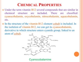 CHEMICAL PROPERTIES
 Under the term vitamin B12 several compounds that are similar in
chemical structure are included. There are classified:
cyanocobalamin, oxycobalamin, nitrocobalamin, aquacobalamin,
etc.
 In the structure of the vitamin B12 element cobalt is included. In
the isolation of vitamin B12, we can get its cyanocobalamin,
derivative in which structure enters cyanide group, linked to an
atom of cobalt.
Cyanocobalamine
 