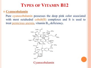TYPES OF VITAMIN B12
 Cyanocobalamin
Pure cyanocobalamin possesses the deep pink color associated
with most octahedral cobalt(II) complexes and It is used to
treat pernicious anemia, vitamin B12 deficiency.
Cyanocobalamin
 