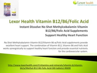 Instant Dissolve No Shot Methylcobalamin Vitamin
                                   B12/B6/Folic Acid Supplements
                                   Support Healthy Heart Function

 No Shot Methylcobalamin Vitamin B12/Vitamin B6 w/Folic Acid supplements provide
  excellent heart support. The combination of Vitamin B12, Vitamin B6 and Folic Acid
works synergistically to support healthy heart function and provide essential nutrients
                                                         for the cardiovascular system.




    http://www.lexorhealth.com/t/vitamins-and-minerals/vitamin-b/vitamin-
              b6/p/Methyl-B12-B6-Folic-Acid-(60-tablets)-90690
 