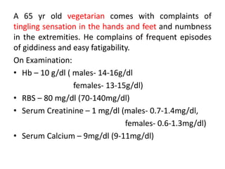 A 65 yr old vegetarian comes with complaints of
tingling sensation in the hands and feet and numbness
in the extremities. He complains of frequent episodes
of giddiness and easy fatigability.
On Examination:
• Hb – 10 g/dl ( males- 14-16g/dl
females- 13-15g/dl)
• RBS – 80 mg/dl (70-140mg/dl)
• Serum Creatinine – 1 mg/dl (males- 0.7-1.4mg/dl,
females- 0.6-1.3mg/dl)
• Serum Calcium – 9mg/dl (9-11mg/dl)
 