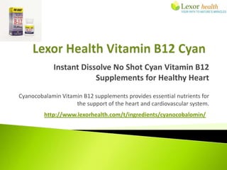 Instant Dissolve No Shot Cyan Vitamin B12
                        Supplements for Healthy Heart
Cyanocobalamin Vitamin B12 supplements provides essential nutrients for
                    the support of the heart and cardiovascular system.
         http://www.lexorhealth.com/t/ingredients/cyanocobalomin/
 