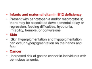 • Infants and maternal vitamin B12 deficiency
• Present with pancytopenia and/or macrocytosis;
there may be associated developmental delay or
regression, feeding difficulties, hypotonia,
irritability, tremors, or convulsions
• Skin
• Skin hyperpigmentation and hypopigmentation
can occur hyperpigmentation on the hands and
feet
• Cancer
• Increased risk of gastric cancer in individuals with
pernicious anemia.
 