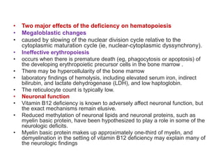 • Two major effects of the deficiency on hematopoiesis
• Megaloblastic changes
• caused by slowing of the nuclear division cycle relative to the
cytoplasmic maturation cycle (ie, nuclear-cytoplasmic dyssynchrony).
• Ineffective erythropoiesis
• occurs when there is premature death (eg, phagocytosis or apoptosis) of
the developing erythropoietic precursor cells in the bone marrow .
• There may be hypercellularity of the bone marrow
• laboratory findings of hemolysis, including elevated serum iron, indirect
bilirubin, and lactate dehydrogenase (LDH), and low haptoglobin.
• The reticulocyte count is typically low.
• Neuronal function
• Vitamin B12 deficiency is known to adversely affect neuronal function, but
the exact mechanisms remain elusive.
• Reduced methylation of neuronal lipids and neuronal proteins, such as
myelin basic protein, have been hypothesized to play a role in some of the
neurologic deficits.
• Myelin basic protein makes up approximately one-third of myelin, and
demyelination in the setting of vitamin B12 deficiency may explain many of
the neurologic findings
 