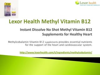 Instant Dissolve No Shot Methyl Vitamin B12
                       Supplements for Healthy Heart
Methylcobalamin Vitamin B12 supplements provides essential nutrients
            for the support of the heart and cardiovascular system.


         http://www.lexorhealth.com/t/ingredients/methylcobalamin/
 