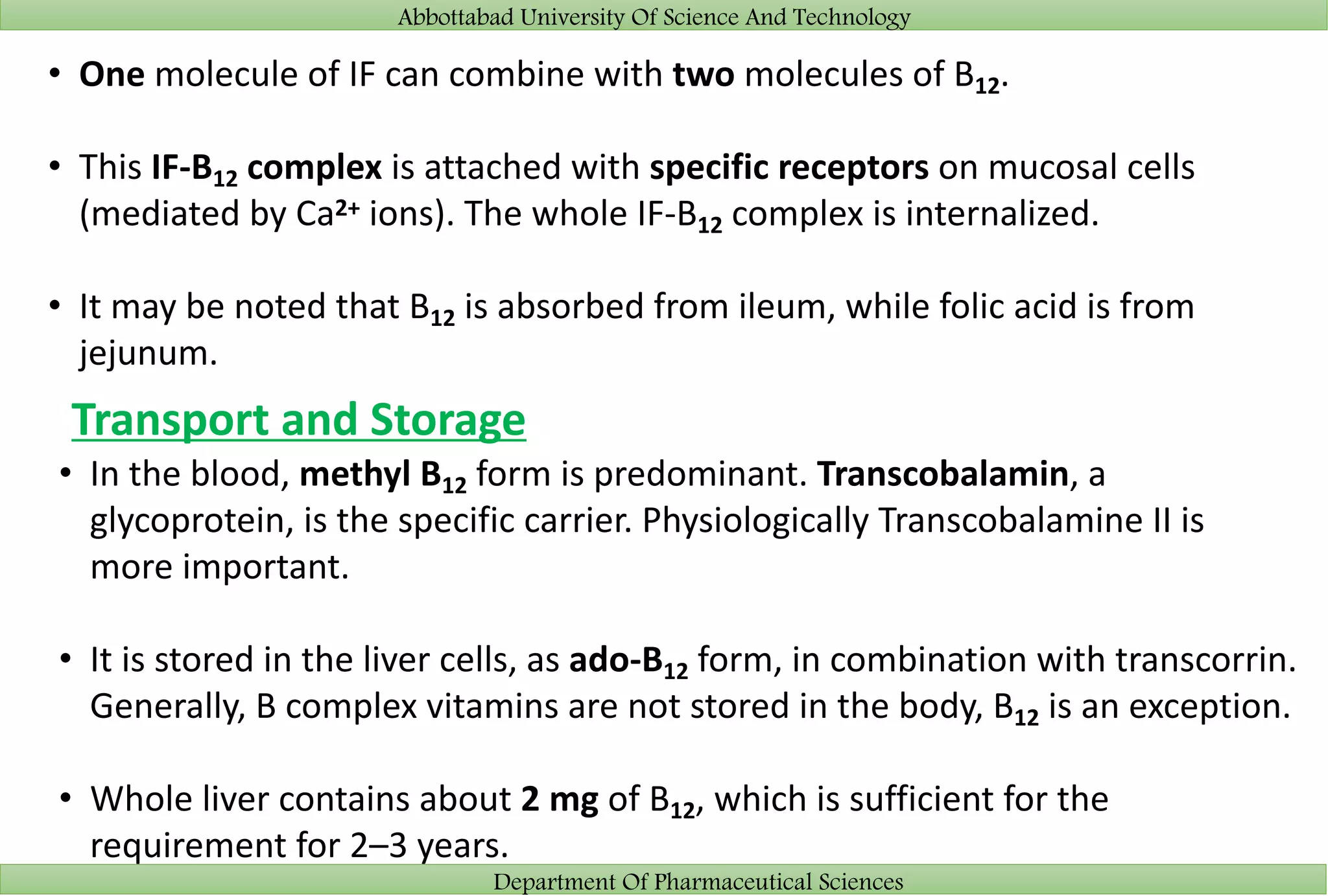 Abbottabad University Of Science And Technology
Department Of Pharmaceutical Sciences
• One molecule of IF can combine with two molecules of B12.
• This IF-B12 complex is attached with specific receptors on mucosal cells
(mediated by Ca2+ ions). The whole IF-B12 complex is internalized.
• It may be noted that B12 is absorbed from ileum, while folic acid is from
jejunum.
Transport and Storage
• In the blood, methyl B12 form is predominant. Transcobalamin, a
glycoprotein, is the specific carrier. Physiologically Transcobalamine II is
more important.
• It is stored in the liver cells, as ado-B12 form, in combination with transcorrin.
Generally, B complex vitamins are not stored in the body, B12 is an exception.
• Whole liver contains about 2 mg of B12, which is sufficient for the
requirement for 2–3 years.
 