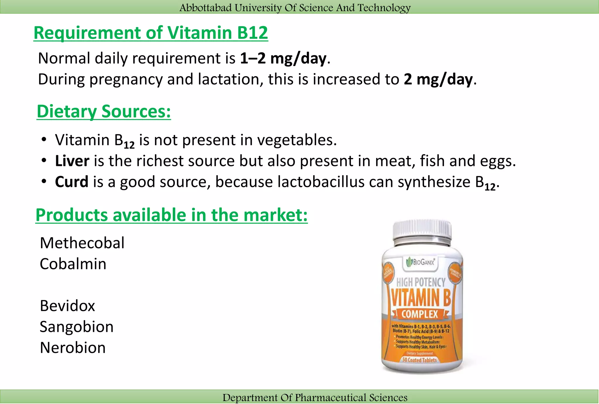 Abbottabad University Of Science And Technology
Department Of Pharmaceutical Sciences
Requirement of Vitamin B12
Normal daily requirement is 1–2 mg/day.
During pregnancy and lactation, this is increased to 2 mg/day.
Dietary Sources:
• Vitamin B12 is not present in vegetables.
• Liver is the richest source but also present in meat, fish and eggs.
• Curd is a good source, because lactobacillus can synthesize B12.
Products available in the market:
Methecobal
Cobalmin
Bevidox
Sangobion
Nerobion
 