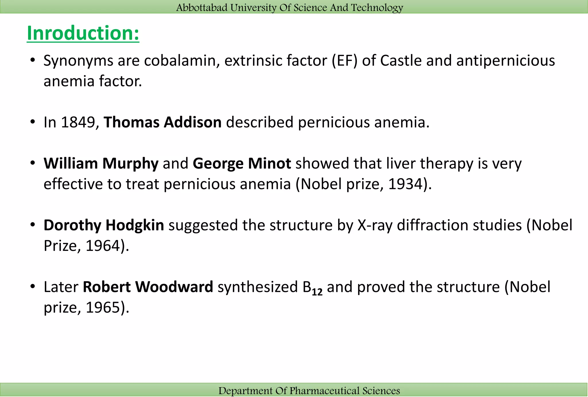 Abbottabad University Of Science And Technology
Department Of Pharmaceutical Sciences
Inroduction:
• Synonyms are cobalamin, extrinsic factor (EF) of Castle and antipernicious
anemia factor.
• In 1849, Thomas Addison described pernicious anemia.
• William Murphy and George Minot showed that liver therapy is very
effective to treat pernicious anemia (Nobel prize, 1934).
• Dorothy Hodgkin suggested the structure by X-ray diffraction studies (Nobel
Prize, 1964).
• Later Robert Woodward synthesized B12 and proved the structure (Nobel
prize, 1965).
 
