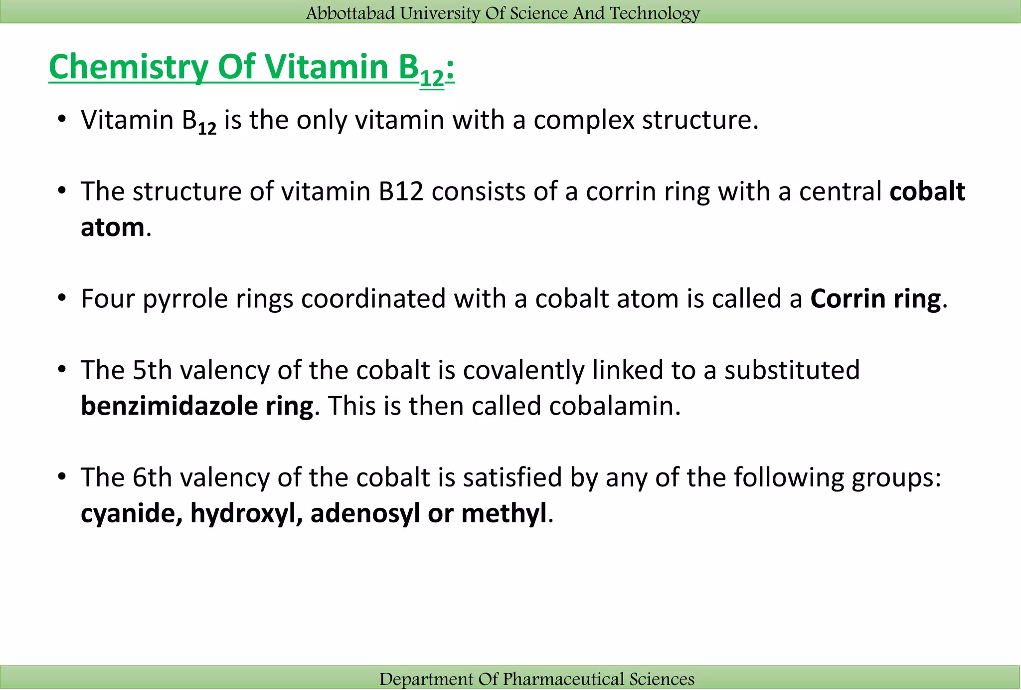 Abbottabad University Of Science And Technology
Department Of Pharmaceutical Sciences
Chemistry Of Vitamin B12:
• Vitamin B12 is the only vitamin with a complex structure.
• The structure of vitamin B12 consists of a corrin ring with a central cobalt
atom.
• Four pyrrole rings coordinated with a cobalt atom is called a Corrin ring.
• The 5th valency of the cobalt is covalently linked to a substituted
benzimidazole ring. This is then called cobalamin.
• The 6th valency of the cobalt is satisfied by any of the following groups:
cyanide, hydroxyl, adenosyl or methyl.
 