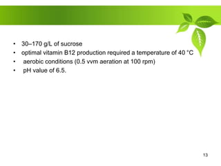 • 30–170 g/L of sucrose
• optimal vitamin B12 production required a temperature of 40 °C
• aerobic conditions (0.5 vvm aeration at 100 rpm)
• pH value of 6.5.
13
 