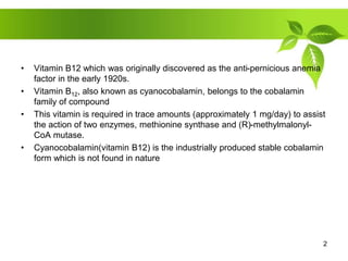 • Vitamin B12 which was originally discovered as the anti-pernicious anemia
factor in the early 1920s.
• Vitamin B12, also known as cyanocobalamin, belongs to the cobalamin
family of compound
• This vitamin is required in trace amounts (approximately 1 mg/day) to assist
the action of two enzymes, methionine synthase and (R)-methylmalonyl-
CoA mutase.
• Cyanocobalamin(vitamin B12) is the industrially produced stable cobalamin
form which is not found in nature
2
 