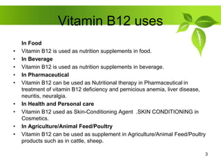 Vitamin B12 uses
In Food
• Vitamin B12 is used as nutrition supplements in food.
• In Beverage
• Vitamin B12 is used as nutrition supplements in beverage.
• In Pharmaceutical
• Vitamin B12 can be used as Nutritional therapy in Pharmaceutical in
treatment of vitamin B12 deficiency and pernicious anemia, liver disease,
neuritis, neuralgia.
• In Health and Personal care
• Vitamin B12 used as Skin-Conditioning Agent .SKIN CONDITIONING in
Cosmetics.
• In Agriculture/Animal Feed/Poultry
• Vitamin B12 can be used as supplement in Agriculture/Animal Feed/Poultry
products such as in cattle, sheep.
3
 