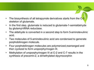 • The biosynthesis of all tetrapyrrole derivatives starts from the C-5
skeleton of glutamate.
• In the first step, glutamate is reduced to glutamate-1-semialdehyde
by glutamyl-tRNA reductase.
• The aldehyde is converted in a second step to form 5-aminolevulinic
acid.
• Two molecules of 5-aminolevulinic acid are condensed to generate
porphobilinogen molecule.
• Four porphobilinogen molecules are polymerized,rearranged and
then cyclized to form uroporphyrinogen III.
• Methylation of uroporphyrinogen III at C-2 and C-7 results in the
synthesis of precorrin-2, a dimethylated dipyrrocorphin
8
 