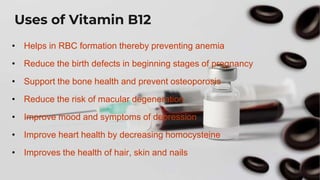 Uses of Vitamin B12
• Helps in RBC formation thereby preventing anemia
• Reduce the birth defects in beginning stages of pregnancy
• Support the bone health and prevent osteoporosis
• Reduce the risk of macular degeneration
• Improve mood and symptoms of depression
• Improve heart health by decreasing homocysteine
• Improves the health of hair, skin and nails
 
