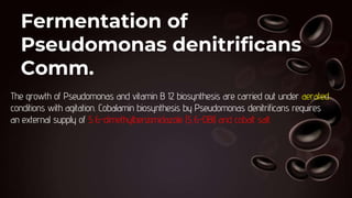 Fermentation of
Pseudomonas denitrificans
Comm.
The growth of Pseudomonas and vitamin B 12 biosynthesis are carried out under aerated
conditions with agitation. Cobalamin biosynthesis by Pseudomonas denitrificans requires
an external supply of 5,6-dimethylbenzimidazole (5,6-DBl) and cobalt salt.
 
