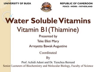 Water SolubleVitamins
Vitamin B1(Thiamine)
Presented by
Teke Efeti Mary
Arreyetta Bawak Augustine
UNIVERSITY OF BUEA REPUBLIC OF CAMEROON
PEACE –WORK – FATHERLAND
Coordinated
By
Prof. Achidi Aduni and Dr. Tiencheu Bernard
Senior Lecturers of Biochemistry and Molecular Biology, Faculty of Science
 