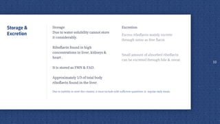 Excretion
Excess riboflavin mainly excrete
through urine as free flavin.
Small amount of absorbed riboflavin
can be excreted through bile & sweat.
Storage
Due to water solubility cannot store
it considerably.
Riboflavin found in high
concentrations in liver, kidneys &
heart .
It is stored as FMN & FAD.
Approximately 1/3 of total body
riboflavin found in the liver.
Due to inability to store this vitamin, it must include with sufficient quantities in regular daily meals.
10
Storage &
Excretion
 