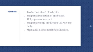 Functions  Production of red blood cells.
 Supports production of antibodies.
 Helps prevent cataract.
 Supports energy production (ATP)by the
cells.
 Maintains mucus membranes healthy.
11
 