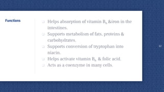 Functions  Helps absorption of vitamin B6 &iron in the
intestines.
 Supports metabolism of fats, proteins &
carbohydrates.
 Supports conversion of tryptophan into
niacin.
 Helps activate vitamin B6 & folic acid.
 Acts as a coenzyme in many cells.
12
 