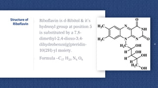 o Riboflavin is d-Ribitol & it’s
hydroxyl group at position 5
is substituted by a 7,8-
dimethyl-2,4-dioxo-3,4-
dihydrobenzo[g]pteridin-
10(2H)-yl moiety.
o Formula –C17 H20 N4 O6
4
Structure of
Riboflavin
 