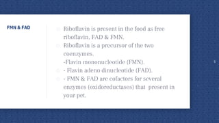 FMN & FAD ◎ Riboflavin is present in the food as free
riboflavin, FAD & FMN.
◎ Riboflavin is a precursor of the two
coenzymes.
-Flavin mononucleotide (FMN).
◎ - Flavin adeno dinucleotide (FAD).
◎ - FMN & FAD are cofactors for several
enzymes (oxidoreductases) that present in
your pet.
5
 