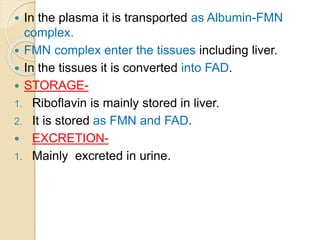  In the plasma it is transported as Albumin-FMN
complex.
 FMN complex enter the tissues including liver.
 In the tissues it is converted into FAD.
 STORAGE-
1. Riboflavin is mainly stored in liver.
2. It is stored as FMN and FAD.
 EXCRETION-
1. Mainly excreted in urine.
 