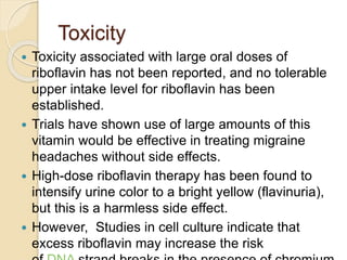 Toxicity
 Toxicity associated with large oral doses of
riboflavin has not been reported, and no tolerable
upper intake level for riboflavin has been
established.
 Trials have shown use of large amounts of this
vitamin would be effective in treating migraine
headaches without side effects.
 High-dose riboflavin therapy has been found to
intensify urine color to a bright yellow (flavinuria),
but this is a harmless side effect.
 However, Studies in cell culture indicate that
excess riboflavin may increase the risk
 