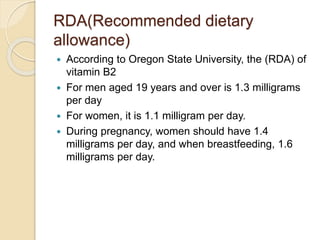 RDA(Recommended dietary
allowance)
 According to Oregon State University, the (RDA) of
vitamin B2
 For men aged 19 years and over is 1.3 milligrams
per day
 For women, it is 1.1 milligram per day.
 During pregnancy, women should have 1.4
milligrams per day, and when breastfeeding, 1.6
milligrams per day.
 