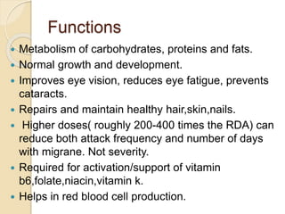 Functions
 Metabolism of carbohydrates, proteins and fats.
 Normal growth and development.
 Improves eye vision, reduces eye fatigue, prevents
cataracts.
 Repairs and maintain healthy hair,skin,nails.
 Higher doses( roughly 200-400 times the RDA) can
reduce both attack frequency and number of days
with migrane. Not severity.
 Required for activation/support of vitamin
b6,folate,niacin,vitamin k.
 Helps in red blood cell production.
 