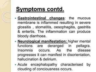 Symptoms contd.
 Gastrointestinal changes: the mucous
membrane is inflammed resulting in severe
glossitis , stomatitis, oesophagitis, gastritis
& entertis. The inflammation can produce
bloody diarrhoea.
 Neurological manifestation: higher mental
functions are deranged in pellagra.
Insomnia occurs. As the disease
progresses it can manifest in disorientation,
hallucination & delirium.
 Acute encephalopathy characterised by
clouding of conciousness occurs.
 