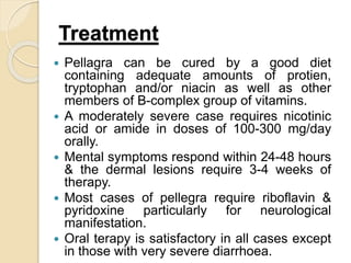 Treatment
 Pellagra can be cured by a good diet
containing adequate amounts of protien,
tryptophan and/or niacin as well as other
members of B-complex group of vitamins.
 A moderately severe case requires nicotinic
acid or amide in doses of 100-300 mg/day
orally.
 Mental symptoms respond within 24-48 hours
& the dermal lesions require 3-4 weeks of
therapy.
 Most cases of pellegra require riboflavin &
pyridoxine particularly for neurological
manifestation.
 Oral terapy is satisfactory in all cases except
in those with very severe diarrhoea.
 