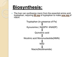Biosynthesis:
 The liver can synthesize niacin from the essential amino acid
tryptophan, requiring 60 mg of tryptophan to make one mg of
niacin.
Tryptophan (in presence of Fe)
Kynurenine ( NADPH NADP)
Quinolinic acid
Nicotinic acid Mononucleotide(NMN)
NAD
Niacin(Nicotinamide)
 