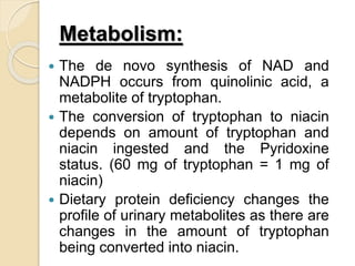 Metabolism:
 The de novo synthesis of NAD and
NADPH occurs from quinolinic acid, a
metabolite of tryptophan.
 The conversion of tryptophan to niacin
depends on amount of tryptophan and
niacin ingested and the Pyridoxine
status. (60 mg of tryptophan = 1 mg of
niacin)
 Dietary protein deficiency changes the
profile of urinary metabolites as there are
changes in the amount of tryptophan
being converted into niacin.
 