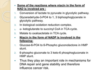  Some of the reactions where niacin in the form of
NAD is involved are :
1. Conversion of lactate to pyruvate in glycolytic pathway.
2. Glyceradehyde-3-PO4 to 1, 3 biphosphoglycerate in
glycolytic pathway.
3. In biological oxidation reduction complex.
4. α- ketoglutarate to succinyl CoA in TCA cycle.
5. Malate to oxaloactetate in TCA cycle.
 Niacin in the form of NADP is involved in the
following:
1. Glucose-6-PO4 to 6-Phospho gluconolactone in HMP
stunt.
2. 6-phospho gluconate to 3 keto-6 phosphogluconate in
HMP stunt.
 Thus they play an important role in mechanisms for
DNA repair and gene stability and therefore
influence cancer risk.
 