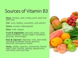 Sources of Vitamin B3
Meat- chicken, veal, turkey, pork, beef and
beef liver
Fish- tuna, halibut, swordfish, and salmon
Grains- cereals, baked goods
Dairy- milk, cheese
Fruits & Vegetables- broccoli, beets, corn,
sweet potatoes, carrots, dates, tomatoes,
peaches, and mangos
Nuts & Legumes- legumes, nuts, and seeds
including sunflower seeds, peanuts,
almonds, and peanut butter
Herbs- alfalfa, cayenne, chamomile, fennel
seed, hops, licorice, parsley, peppermint,
red clover, and rose hips
 