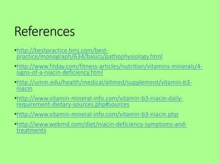 References
•http://bestpractice.bmj.com/best-
practice/monograph/634/basics/pathophysiology.html
•http://www.fitday.com/fitness-articles/nutrition/vitamins-minerals/4-
signs-of-a-niacin-deficiency.html
•http://umm.edu/health/medical/altmed/supplement/vitamin-b3-
niacin
•http://www.vitamin-mineral-info.com/vitamin-b3-niacin-daily-
requirement-dietary-sources.php#sources
•http://www.vitamin-mineral-info.com/vitamin-b3-niacin.php
•http://www.webmd.com/diet/niacin-deficiency-symptoms-and-
treatments
 